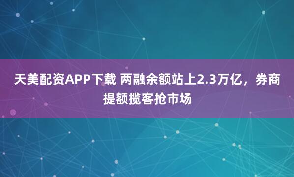 天美配资APP下载 两融余额站上2.3万亿，券商提额揽客抢市场