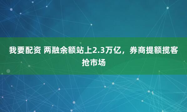 我要配资 两融余额站上2.3万亿，券商提额揽客抢市场