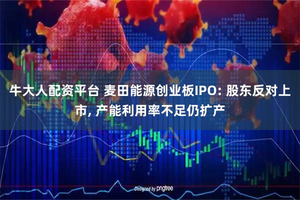 牛大人配资平台 麦田能源创业板IPO: 股东反对上市, 产能利用率不足仍扩产