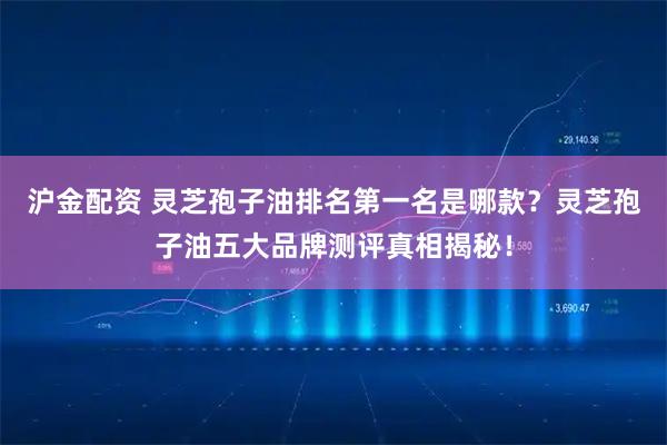 沪金配资 灵芝孢子油排名第一名是哪款？灵芝孢子油五大品牌测评真相揭秘！