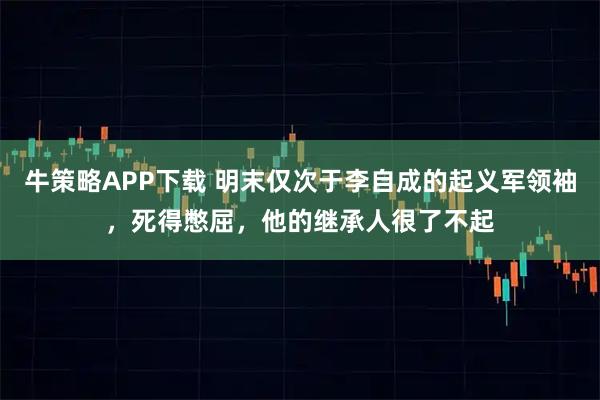 牛策略APP下载 明末仅次于李自成的起义军领袖，死得憋屈，他的继承人很了不起