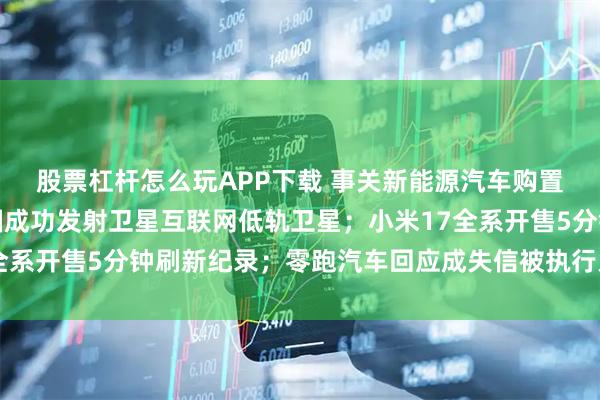 股票杠杆怎么玩APP下载 事关新能源汽车购置税，工信部发声；我国成功发射卫星互联网低轨卫星；小米17全系开售5分钟刷新纪录；零跑汽车回应成失信被执行人丨每经早参