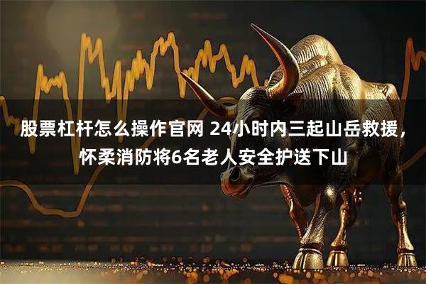 股票杠杆怎么操作官网 24小时内三起山岳救援，怀柔消防将6名老人安全护送下山