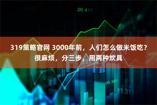 319策略官网 3000年前，人们怎么做米饭吃？很麻烦，分三步，用两种炊具