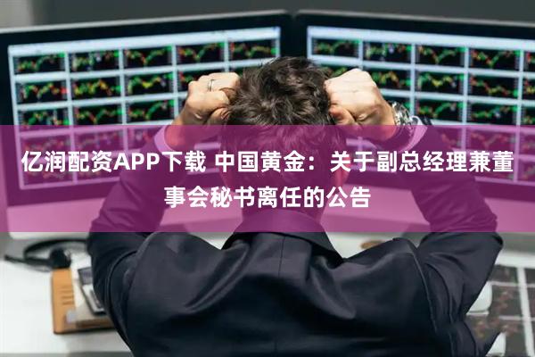 亿润配资APP下载 中国黄金：关于副总经理兼董事会秘书离任的公告