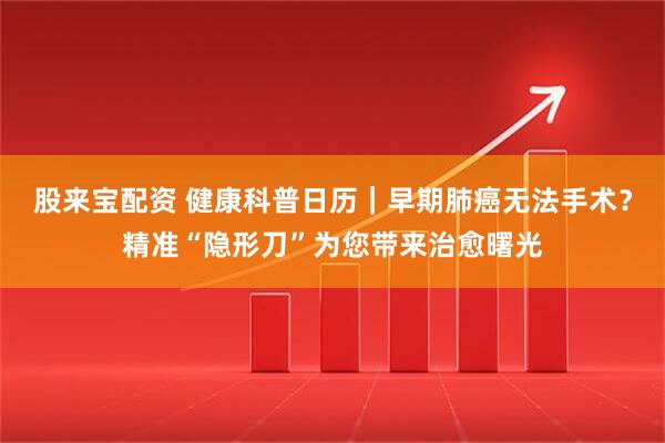 股来宝配资 健康科普日历｜早期肺癌无法手术？精准“隐形刀”为您带来治愈曙光