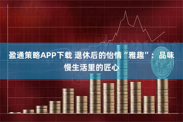 盈通策略APP下载 退休后的怡情“雅趣”：品味慢生活里的匠心