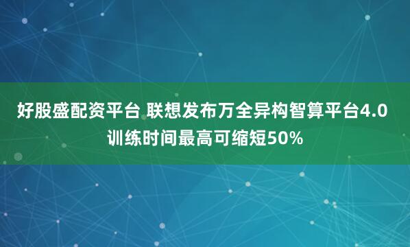 好股盛配资平台 联想发布万全异构智算平台4.0 训练时间最高可缩短50%