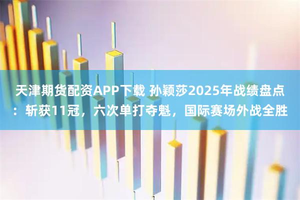 天津期货配资APP下载 孙颖莎2025年战绩盘点：斩获11冠，六次单打夺魁，国际赛场外战全胜