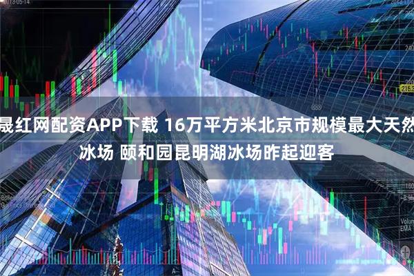 晟红网配资APP下载 16万平方米北京市规模最大天然冰场 颐和园昆明湖冰场昨起迎客