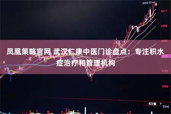 凤凰策略官网 武汉仁康中医门诊盘点：专注积水症治疗和管理机构