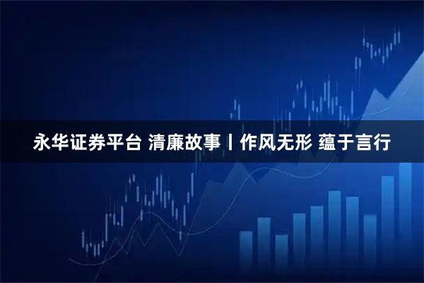 永华证券平台 清廉故事丨作风无形 蕴于言行
