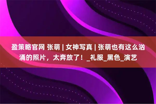 盈策略官网 张萌 | 女神写真 | 张萌也有这么汹涌的照片，太奔放了！_礼服_黑色_演艺