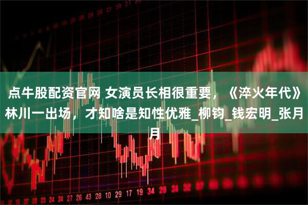 点牛股配资官网 女演员长相很重要，《淬火年代》林川一出场，才知啥是知性优雅_柳钧_钱宏明_张月