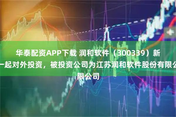 华泰配资APP下载 润和软件（300339）新增一起对外投资，被投资公司为江苏润和软件股份有限公司