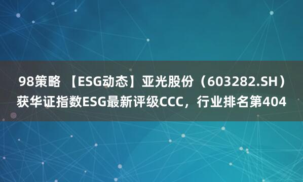 98策略 【ESG动态】亚光股份（603282.SH）获华证指数ESG最新评级CCC，行业排名第404
