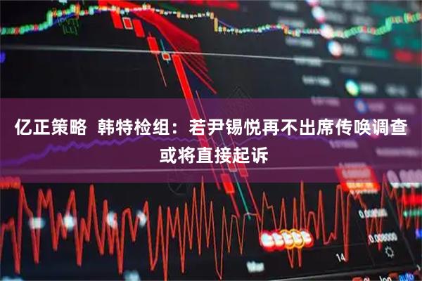 亿正策略  韩特检组：若尹锡悦再不出席传唤调查 或将直接起诉