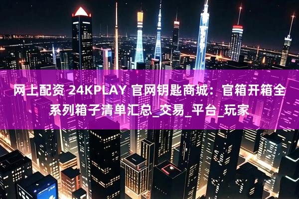 网上配资 24KPLAY 官网钥匙商城：官箱开箱全系列箱子清单汇总_交易_平台_玩家