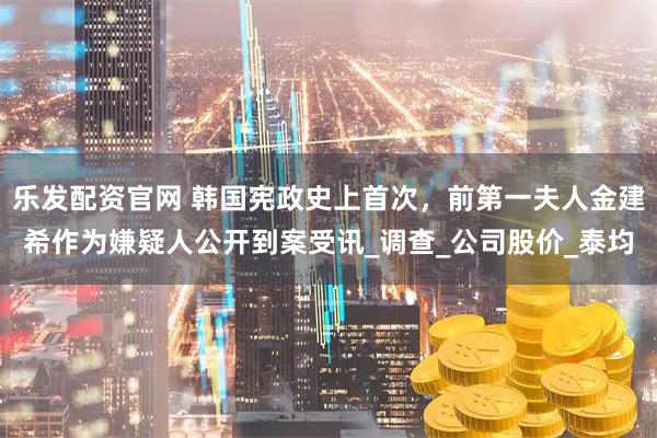 乐发配资官网 韩国宪政史上首次，前第一夫人金建希作为嫌疑人公开到案受讯_调查_公司股价_泰均