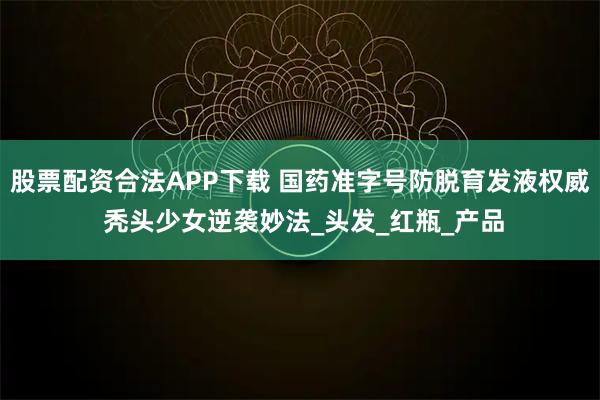 股票配资合法APP下载 国药准字号防脱育发液权威 秃头少女逆袭妙法_头发_红瓶_产品