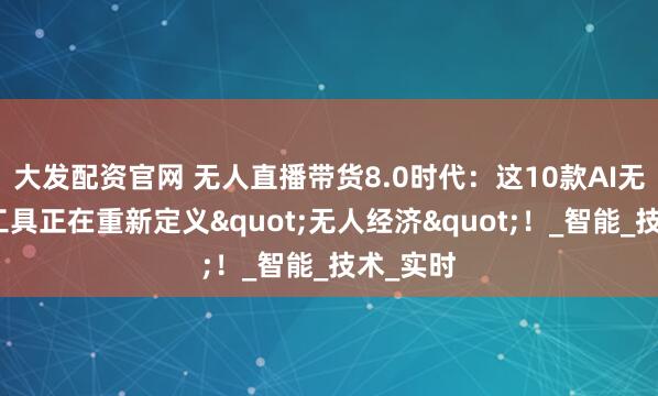 大发配资官网 无人直播带货8.0时代：这10款AI无人直播工具正在重新定义"无人经济"！_智能_技术_实时
