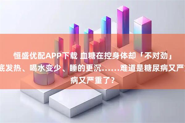恒盛优配APP下载 血糖在控身体却「不对劲」，脚底发热、喝水变少、睡的更沉……难道是糖尿病又严重了？