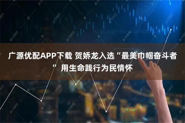 广源优配APP下载 贺娇龙入选“最美巾帼奋斗者” 用生命践行为民情怀
