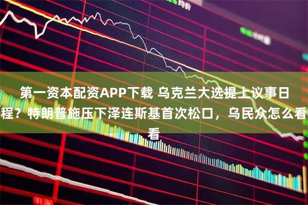 第一资本配资APP下载 乌克兰大选提上议事日程?特朗普施压下泽连斯基首次松口,乌民众怎么看