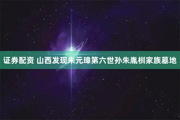 证券配资 山西发现朱元璋第六世孙朱胤杊家族墓地