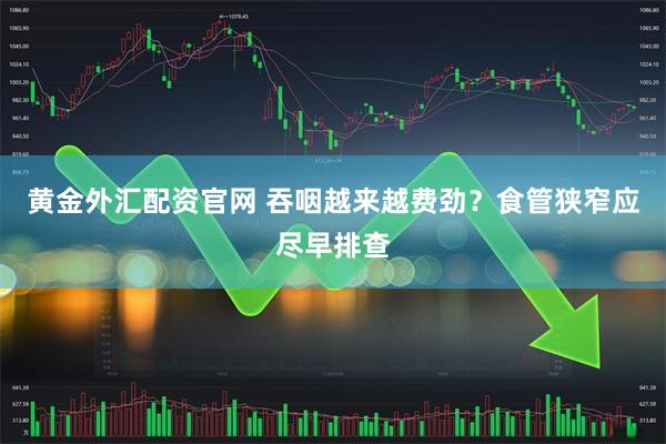 黄金外汇配资官网 吞咽越来越费劲？食管狭窄应尽早排查