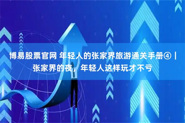 博易股票官网 年轻人的张家界旅游通关手册④｜张家界的夜，年轻人这样玩才不亏