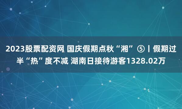 2023股票配资网 国庆假期点秋“湘” ⑤丨假期过半“热”度不减 湖南日接待游客1328.02万